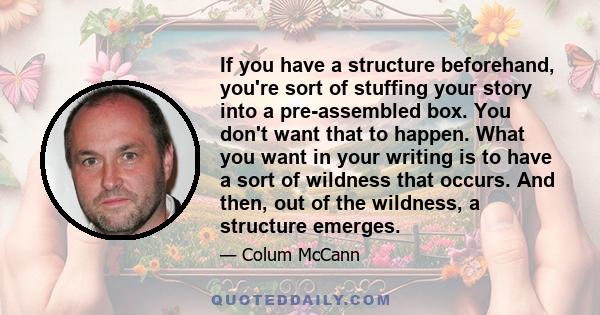 If you have a structure beforehand, you're sort of stuffing your story into a pre-assembled box. You don't want that to happen. What you want in your writing is to have a sort of wildness that occurs. And then, out of