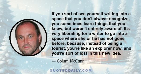 If you sort of see yourself writing into a space that you don't always recognize, you sometimes learn things that you knew, but weren't entirely aware of. It's very liberating for a writer to go into a space where she