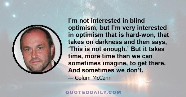 I’m not interested in blind optimism, but I’m very interested in optimism that is hard-won, that takes on darkness and then says, ‘This is not enough.’ But it takes time, more time than we can sometimes imagine, to get