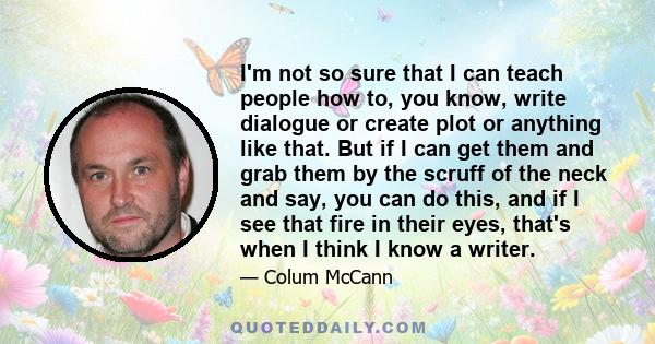 I'm not so sure that I can teach people how to, you know, write dialogue or create plot or anything like that. But if I can get them and grab them by the scruff of the neck and say, you can do this, and if I see that