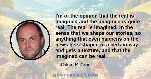 I'm of the opinion that the real is imagined and the imagined is quite real. The real is imagined, in the sense that we shape our stories, so anything that even happens on the news gets shaped in a certain way and gets