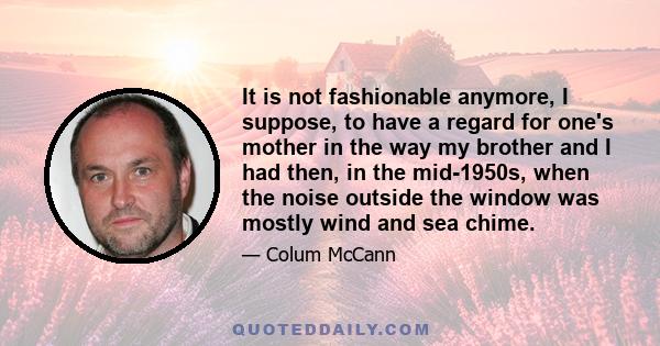 It is not fashionable anymore, I suppose, to have a regard for one's mother in the way my brother and I had then, in the mid-1950s, when the noise outside the window was mostly wind and sea chime.