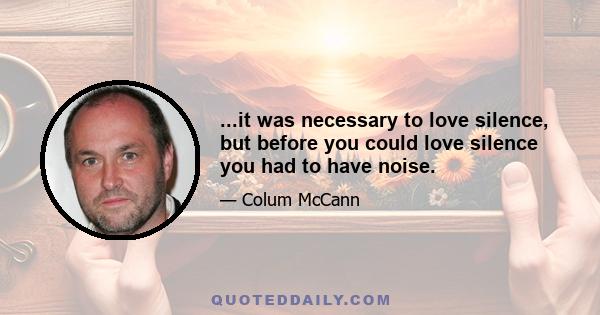 ...it was necessary to love silence, but before you could love silence you had to have noise.