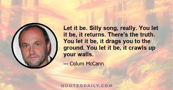 Let it be. Silly song, really. You let it be, it returns. There's the truth. You let it be, it drags you to the ground. You let it be, it crawls up your walls.