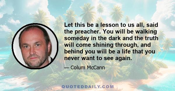 Let this be a lesson to us all, said the preacher. You will be walking someday in the dark and the truth will come shining through, and behind you will be a life that you never want to see again.