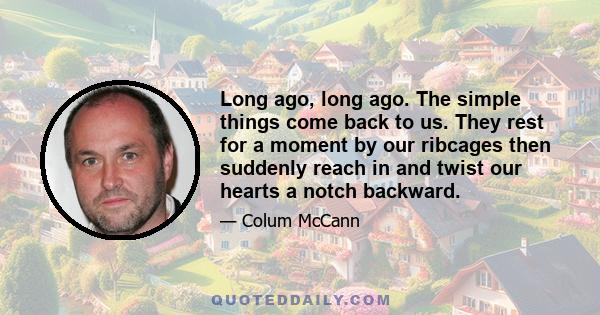 Long ago, long ago. The simple things come back to us. They rest for a moment by our ribcages then suddenly reach in and twist our hearts a notch backward.