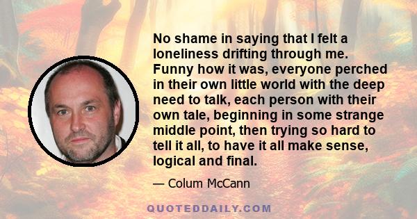 No shame in saying that I felt a loneliness drifting through me. Funny how it was, everyone perched in their own little world with the deep need to talk, each person with their own tale, beginning in some strange middle 