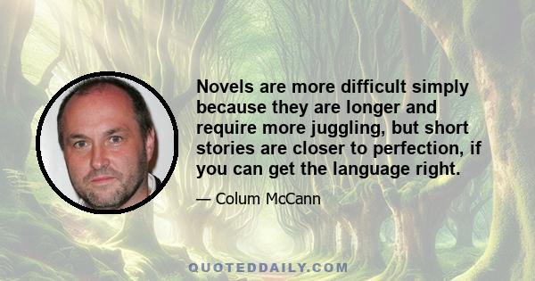 Novels are more difficult simply because they are longer and require more juggling, but short stories are closer to perfection, if you can get the language right.