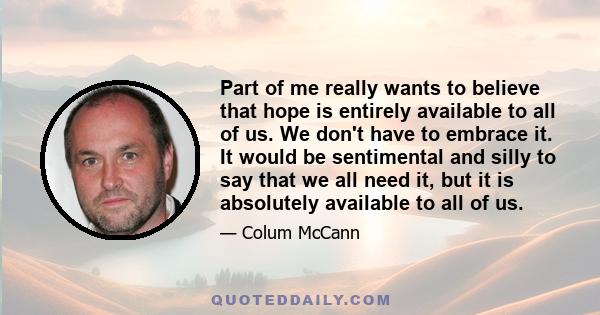 Part of me really wants to believe that hope is entirely available to all of us. We don't have to embrace it. It would be sentimental and silly to say that we all need it, but it is absolutely available to all of us.