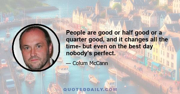 People are good or half good or a quarter good, and it changes all the time- but even on the best day nobody's perfect.