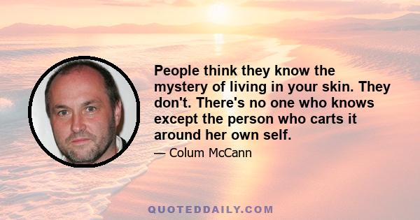 People think they know the mystery of living in your skin. They don't. There's no one who knows except the person who carts it around her own self.