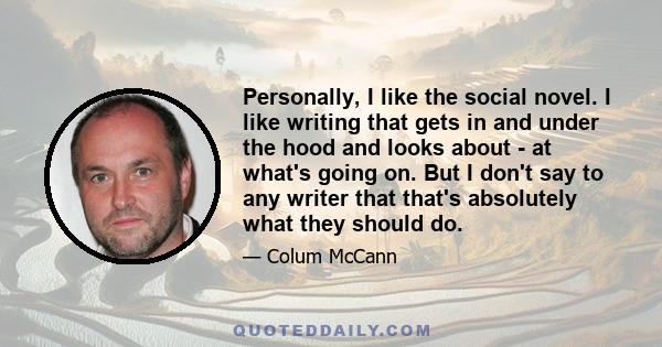 Personally, I like the social novel. I like writing that gets in and under the hood and looks about - at what's going on. But I don't say to any writer that that's absolutely what they should do.