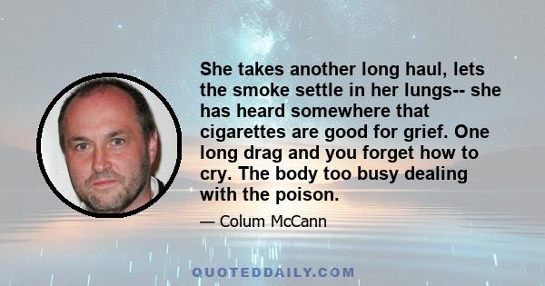 She takes another long haul, lets the smoke settle in her lungs-- she has heard somewhere that cigarettes are good for grief. One long drag and you forget how to cry. The body too busy dealing with the poison.