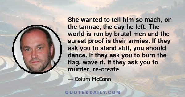 She wanted to tell him so mach, on the tarmac, the day he left. The world is run by brutal men and the surest proof is their armies. If they ask you to stand still, you should dance. If they ask you to burn the flag,