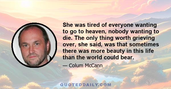 She was tired of everyone wanting to go to heaven, nobody wanting to die. The only thing worth grieving over, she said, was that sometimes there was more beauty in this life than the world could bear.