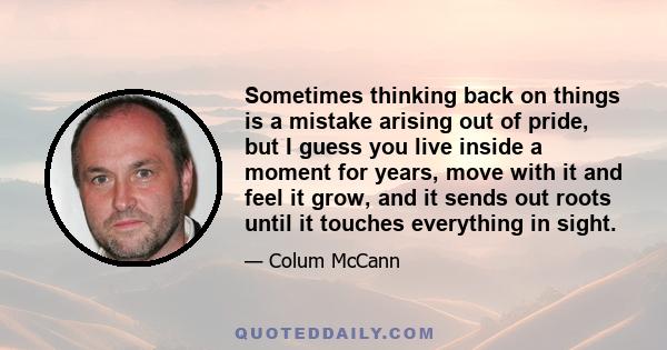 Sometimes thinking back on things is a mistake arising out of pride, but I guess you live inside a moment for years, move with it and feel it grow, and it sends out roots until it touches everything in sight.