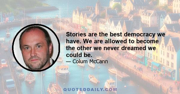 Stories are the best democracy we have. We are allowed to become the other we never dreamed we could be.