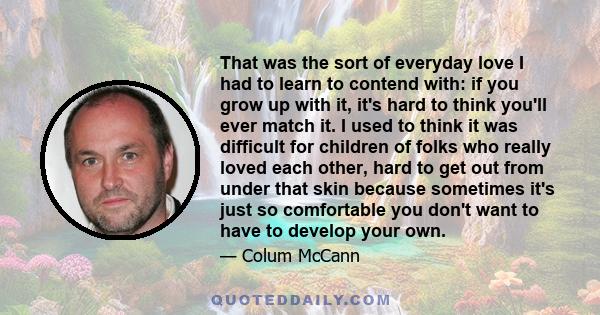 That was the sort of everyday love I had to learn to contend with: if you grow up with it, it's hard to think you'll ever match it. I used to think it was difficult for children of folks who really loved each other,