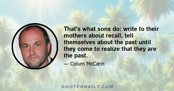 That's what sons do: write to their mothers about recall, tell themselves about the past until they come to realize that they are the past.