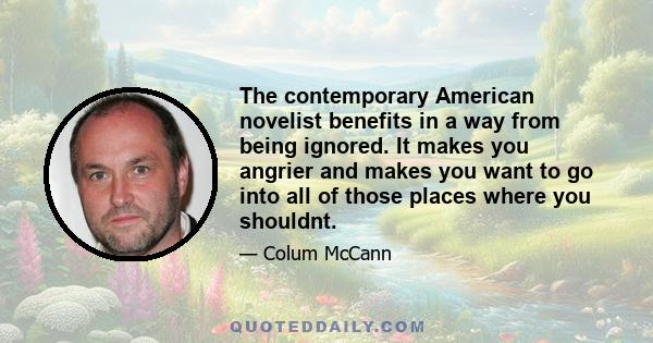 The contemporary American novelist benefits in a way from being ignored. It makes you angrier and makes you want to go into all of those places where you shouldnt.