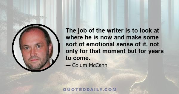 The job of the writer is to look at where he is now and make some sort of emotional sense of it, not only for that moment but for years to come.