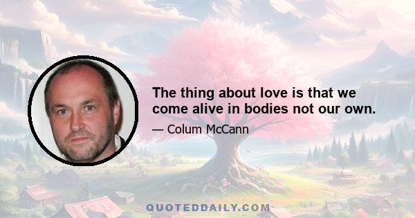 The thing about love is that we come alive in bodies not our own.