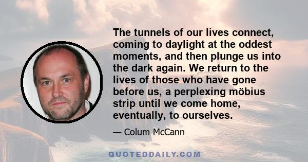 The tunnels of our lives connect, coming to daylight at the oddest moments, and then plunge us into the dark again. We return to the lives of those who have gone before us, a perplexing möbius strip until we come home,