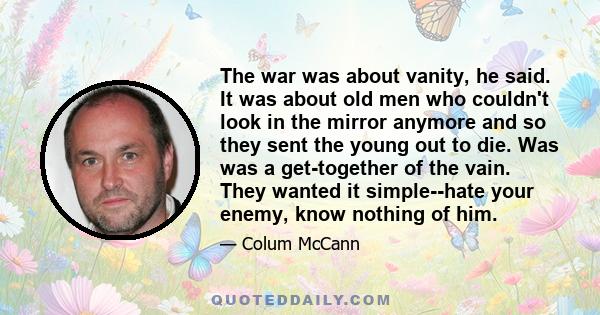 The war was about vanity, he said. It was about old men who couldn't look in the mirror anymore and so they sent the young out to die. Was was a get-together of the vain. They wanted it simple--hate your enemy, know