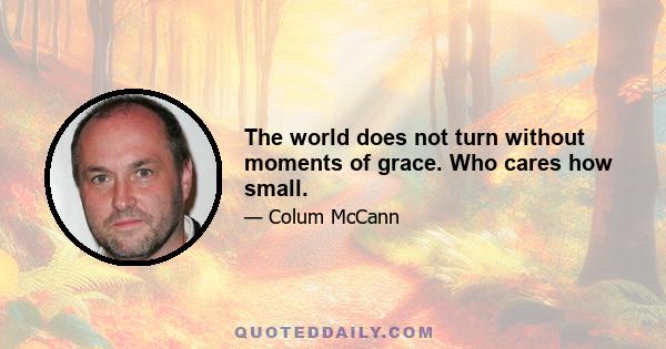 The world does not turn without moments of grace. Who cares how small.