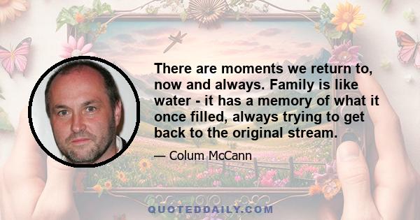 There are moments we return to, now and always. Family is like water - it has a memory of what it once filled, always trying to get back to the original stream.