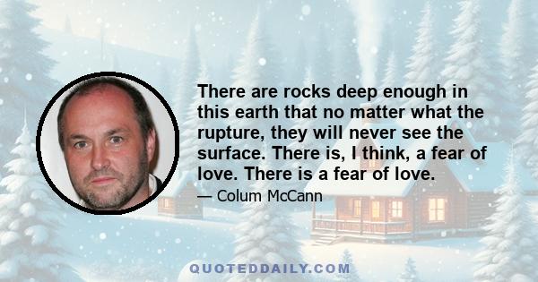 There are rocks deep enough in this earth that no matter what the rupture, they will never see the surface. There is, I think, a fear of love. There is a fear of love.