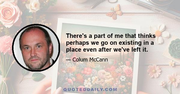 There's a part of me that thinks perhaps we go on existing in a place even after we've left it.