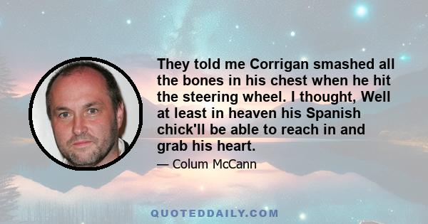 They told me Corrigan smashed all the bones in his chest when he hit the steering wheel. I thought, Well at least in heaven his Spanish chick'll be able to reach in and grab his heart.