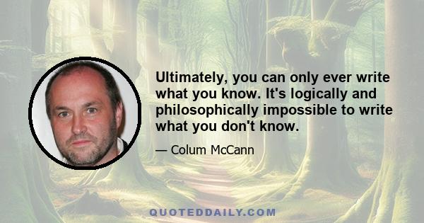 Ultimately, you can only ever write what you know. It's logically and philosophically impossible to write what you don't know.