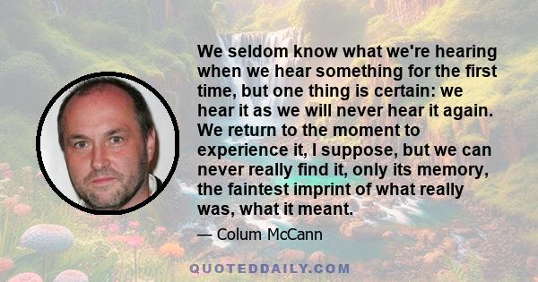 We seldom know what we're hearing when we hear something for the first time, but one thing is certain: we hear it as we will never hear it again. We return to the moment to experience it, I suppose, but we can never