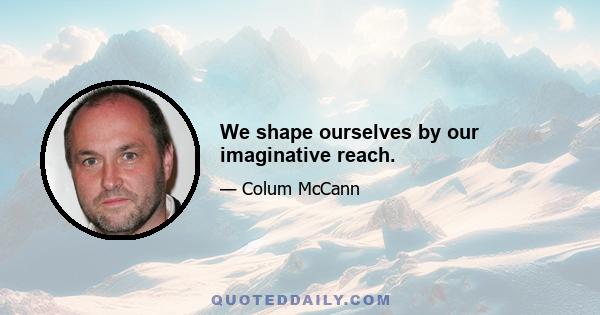 We shape ourselves by our imaginative reach.