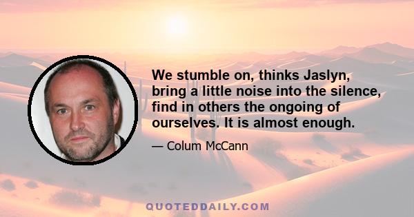 We stumble on, thinks Jaslyn, bring a little noise into the silence, find in others the ongoing of ourselves. It is almost enough.