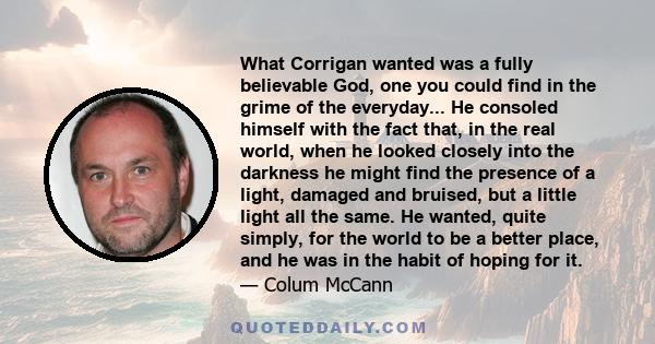 What Corrigan wanted was a fully believable God, one you could find in the grime of the everyday... He consoled himself with the fact that, in the real world, when he looked closely into the darkness he might find the