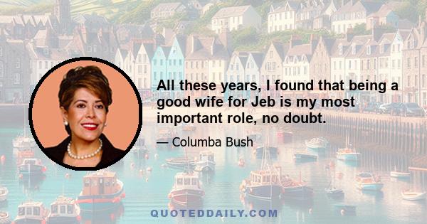 All these years, I found that being a good wife for Jeb is my most important role, no doubt.