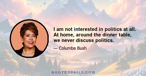 I am not interested in politics at all. At home, around the dinner table, we never discuss politics.