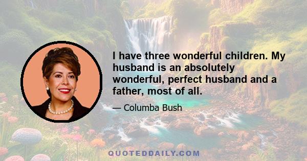 I have three wonderful children. My husband is an absolutely wonderful, perfect husband and a father, most of all.