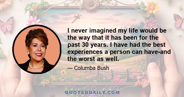 I never imagined my life would be the way that it has been for the past 30 years. I have had the best experiences a person can have-and the worst as well.