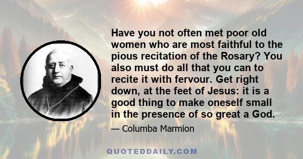 Have you not often met poor old women who are most faithful to the pious recitation of the Rosary? You also must do all that you can to recite it with fervour. Get right down, at the feet of Jesus: it is a good thing to 