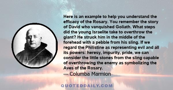 Here is an example to help you understand the efficacy of the Rosary. You remember the story of David who vanquished Goliath. What steps did the young Israelite take to overthrow the giant? He struck him in the middle