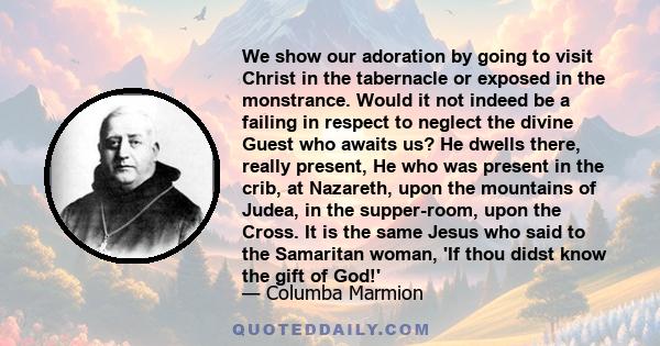 We show our adoration by going to visit Christ in the tabernacle or exposed in the monstrance. Would it not indeed be a failing in respect to neglect the divine Guest who awaits us? He dwells there, really present, He