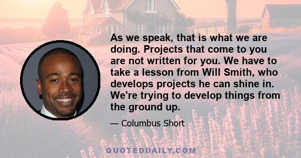 As we speak, that is what we are doing. Projects that come to you are not written for you. We have to take a lesson from Will Smith, who develops projects he can shine in. We're trying to develop things from the ground