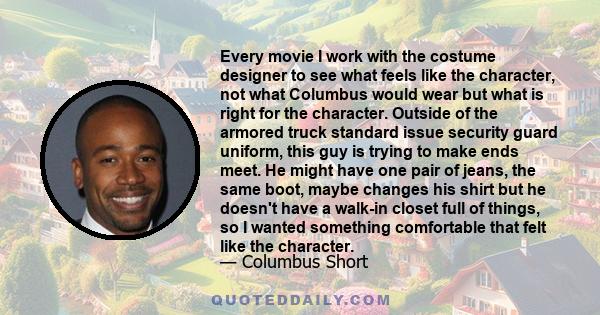 Every movie I work with the costume designer to see what feels like the character, not what Columbus would wear but what is right for the character. Outside of the armored truck standard issue security guard uniform,