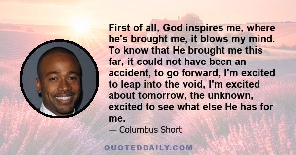 First of all, God inspires me, where he's brought me, it blows my mind. To know that He brought me this far, it could not have been an accident, to go forward, I'm excited to leap into the void, I'm excited about