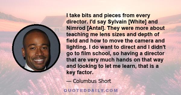 I take bits and pieces from every director. I'd say Sylvain [White] and Nimrod [Antal]. They were more about teaching me lens sizes and depth of field and how to move the camera and lighting. I do want to direct and I