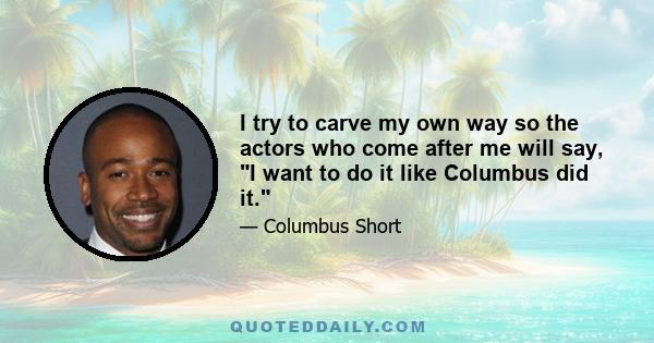 I try to carve my own way so the actors who come after me will say, I want to do it like Columbus did it.